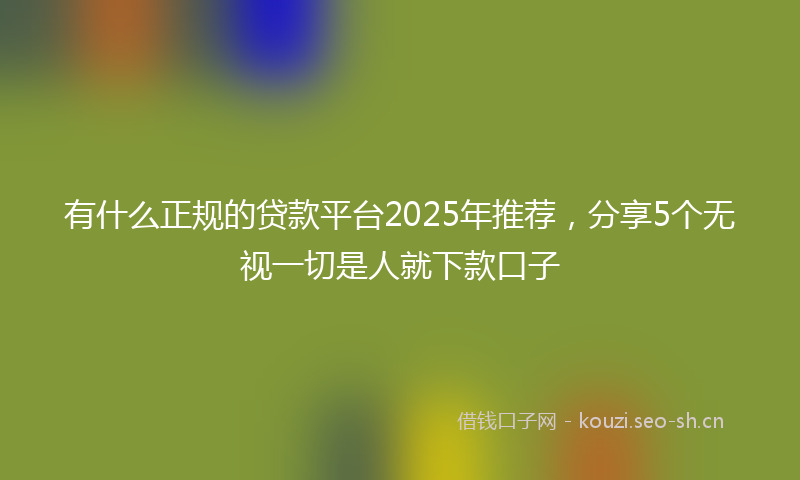 有什么正规的贷款平台2025年推荐，分享5个无视一切是人就下款口子