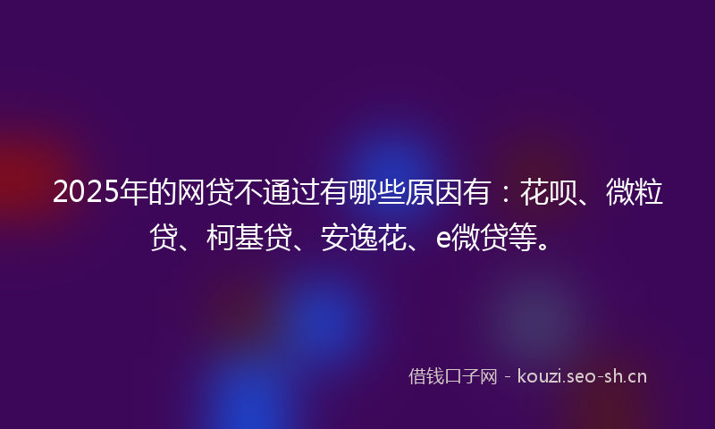 2025年的网贷不通过有哪些原因有：花呗、微粒贷、柯基贷、安逸花、e微贷等。