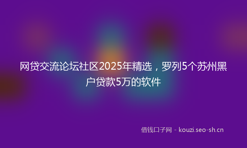 网贷交流论坛社区2025年精选，罗列5个苏州黑户贷款5万的软件