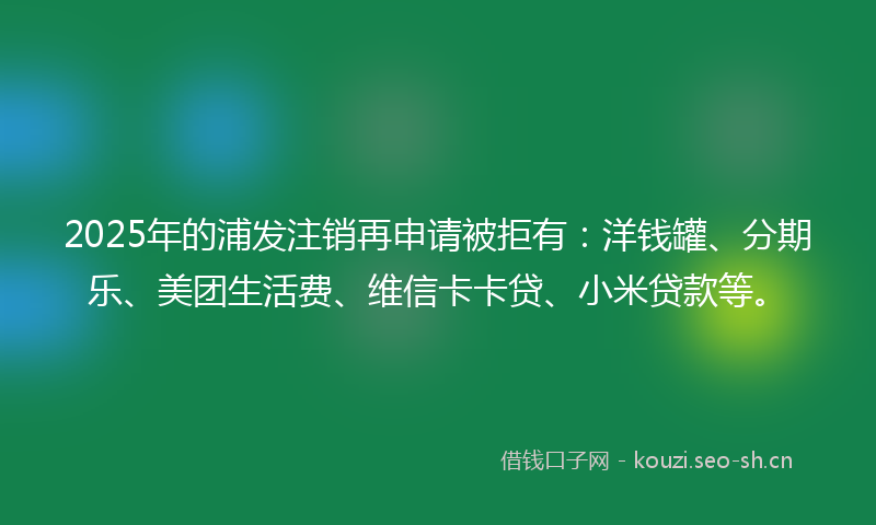 2025年的浦发注销再申请被拒有：洋钱罐、分期乐、美团生活费、维信卡卡贷、小米贷款等。