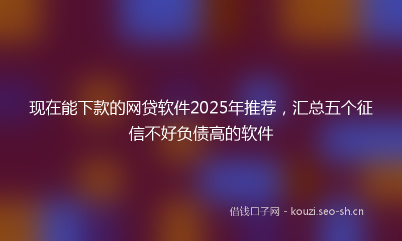现在能下款的网贷软件2025年推荐，汇总五个征信不好负债高的软件