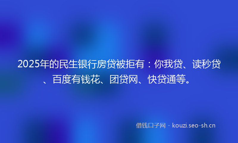 2025年的民生银行房贷被拒有：你我贷、读秒贷、百度有钱花、团贷网、快贷通等。