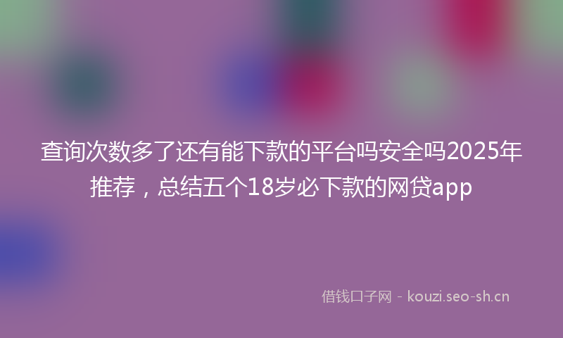 查询次数多了还有能下款的平台吗安全吗2025年推荐，总结五个18岁必下款的网贷app