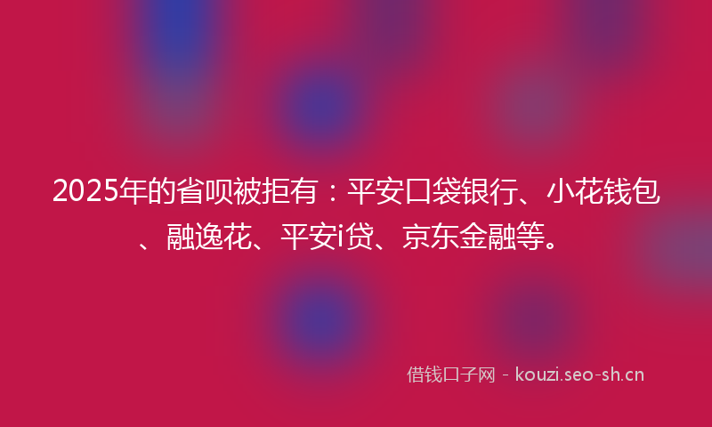 2025年的省呗被拒有：平安口袋银行、小花钱包、融逸花、平安i贷、京东金融等。