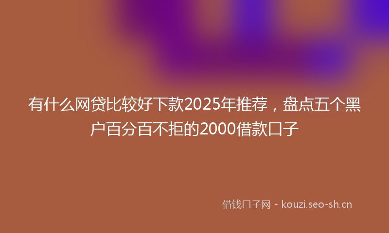 有什么网贷比较好下款2025年推荐,盘点五个黑户百分百不拒的2000借款口子
