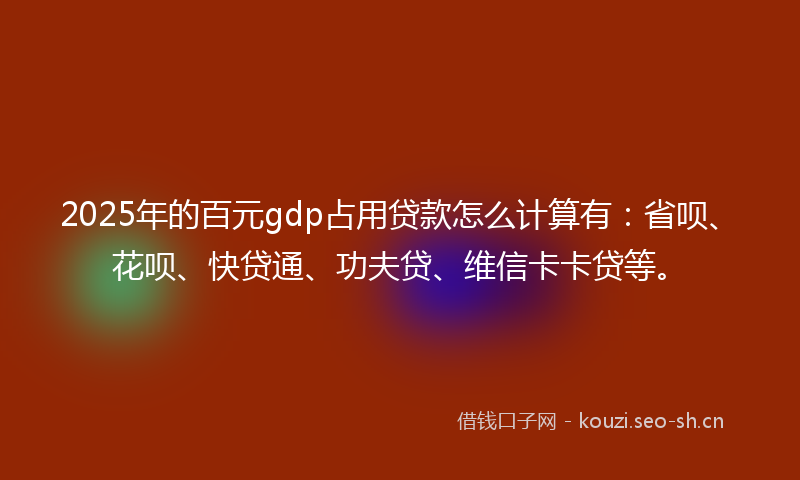 2025年的百元gdp占用贷款怎么计算有：省呗、花呗、快贷通、功夫贷、维信卡卡贷等。