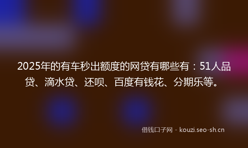 2025年的有车秒出额度的网贷有哪些有：51人品贷、滴水贷、还呗、百度有钱花、分期乐等。