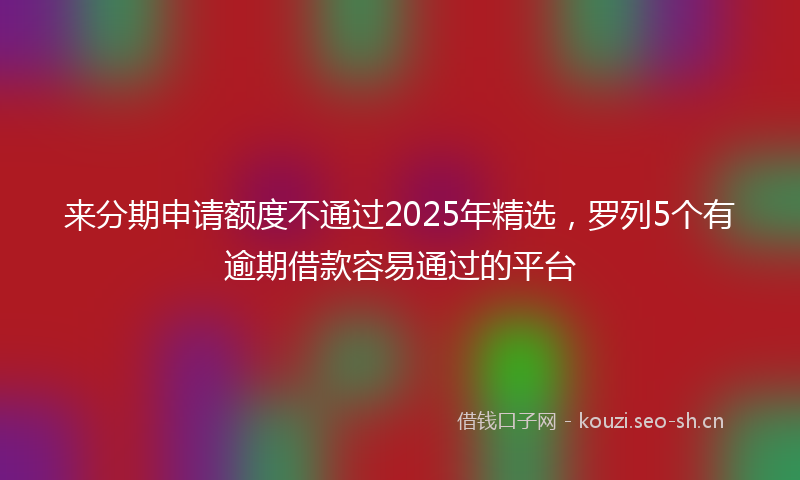 来分期申请额度不通过2025年精选，罗列5个有逾期借款容易通过的平台