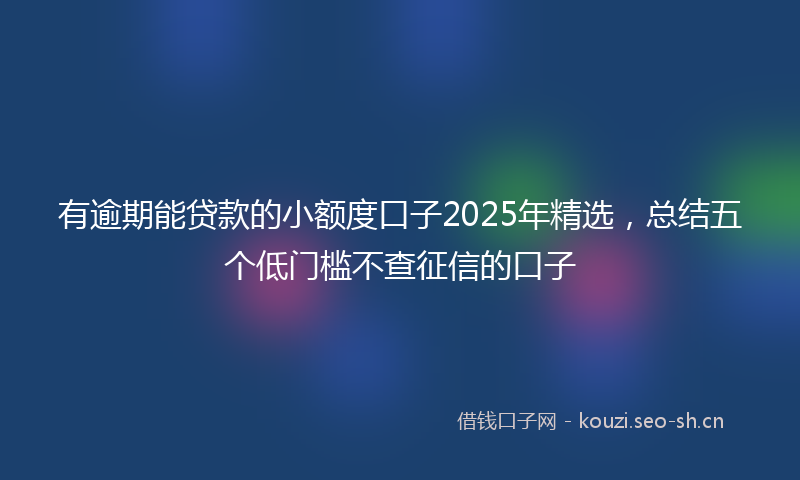 有逾期能贷款的小额度口子2025年精选，总结五个低门槛不查征信的口子