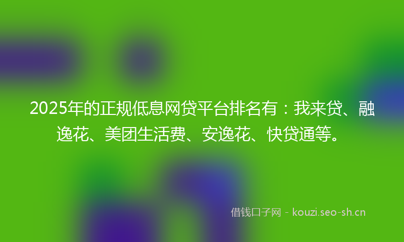 2025年的正规低息网贷平台排名有：我来贷、融逸花、美团生活费、安逸花、快贷通等。