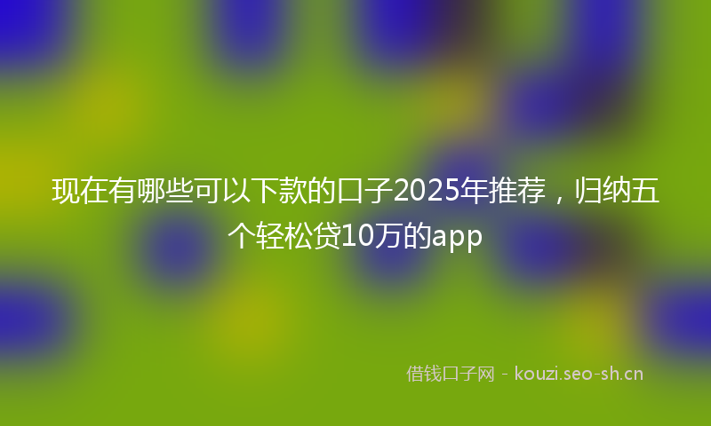 现在有哪些可以下款的口子2025年推荐，归纳五个轻松贷10万的app