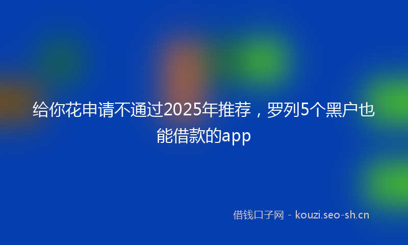 给你花申请不通过2025年推荐，罗列5个黑户也能借款的app
