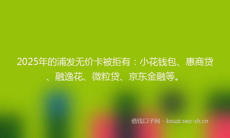 2025年的浦发无价卡被拒有：小花钱包、惠商贷、融逸花、微粒贷、京东金融等。