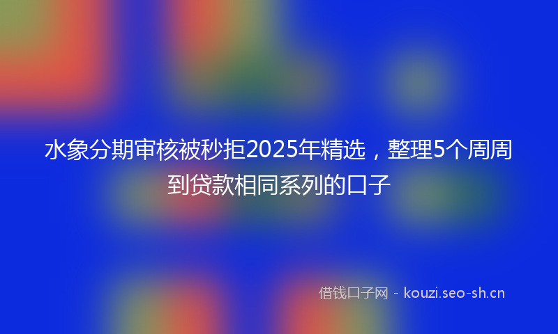 水象分期审核被秒拒2025年精选，整理5个周周到贷款相同系列的口子