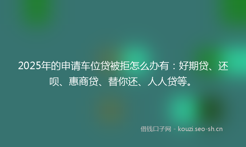 2025年的申请车位贷被拒怎么办有：好期贷、还呗、惠商贷、替你还、人人贷等。