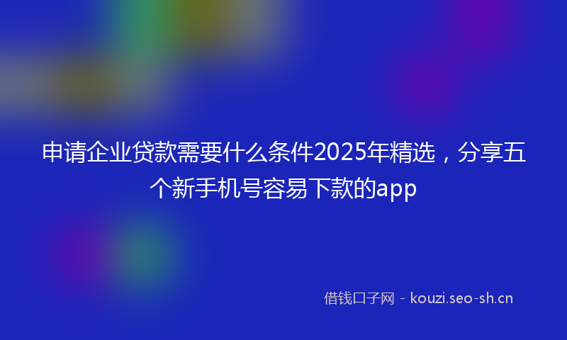 申请企业贷款需要什么条件2025年精选，分享五个新手机号容易下款的app