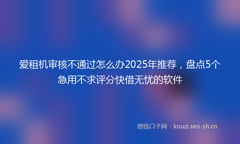 爱租机审核不通过怎么办2025年推荐，盘点5个急用不求评分快借无忧的软件