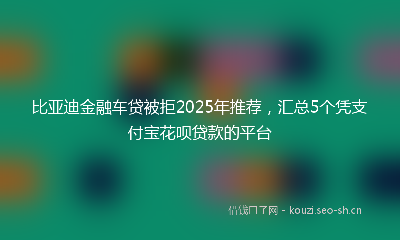 比亚迪金融车贷被拒2025年推荐，汇总5个凭支付宝花呗贷款的平台