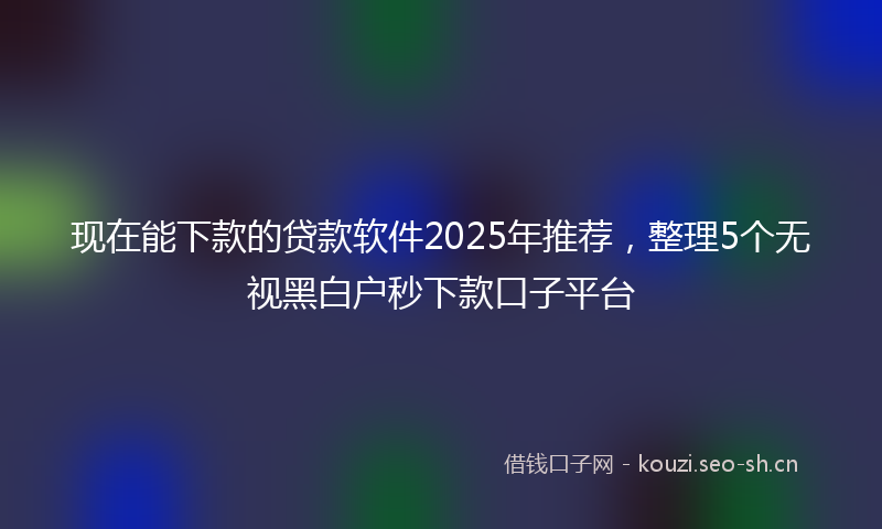 现在能下款的贷款软件2025年推荐，整理5个无视黑白户秒下款口子平台