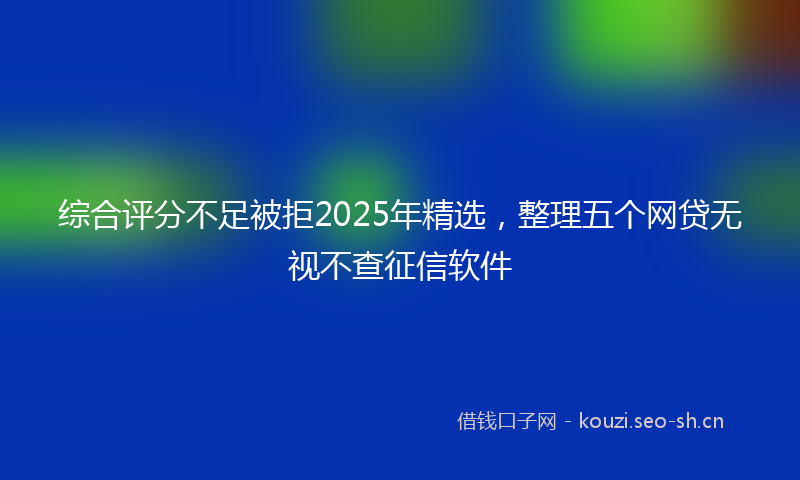 综合评分不足被拒2025年精选，整理五个网贷无视不查征信软件