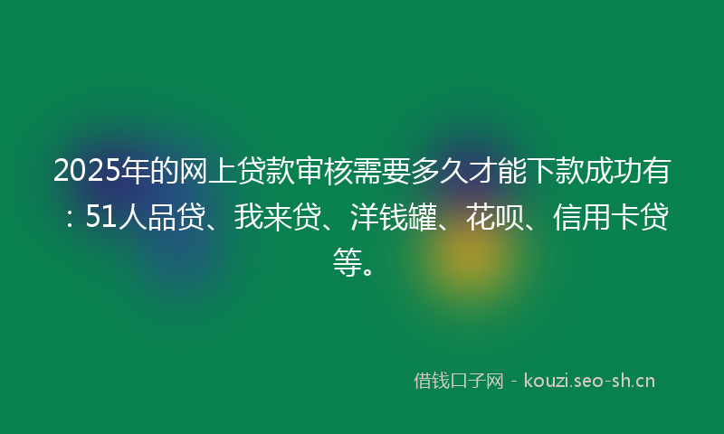 2025年的网上贷款审核需要多久才能下款成功有：51人品贷、我来贷、洋钱罐、花呗、信用卡贷等。