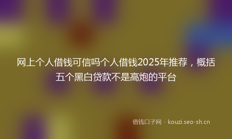 网上个人借钱可信吗个人借钱2025年推荐，概括五个黑白贷款不是高炮的平台