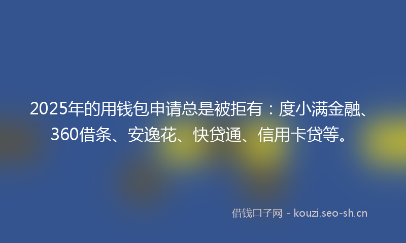 2025年的用钱包申请总是被拒有：度小满金融、360借条、安逸花、快贷通、信用卡贷等。