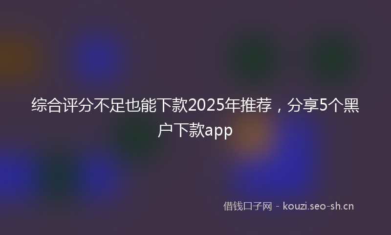 综合评分不足也能下款2025年推荐，分享5个黑户下款app