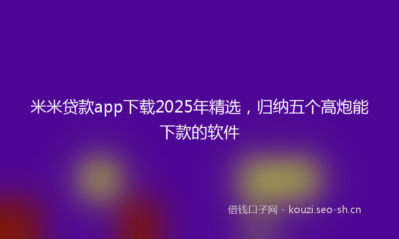 米米贷款app下载2025年精选，归纳五个高炮能下款的软件