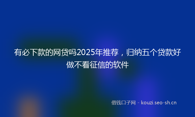 有必下款的网贷吗2025年推荐，归纳五个贷款好做不看征信的软件