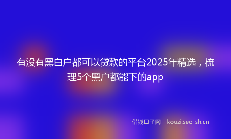 有没有黑白户都可以贷款的平台2025年精选，梳理5个黑户都能下的app