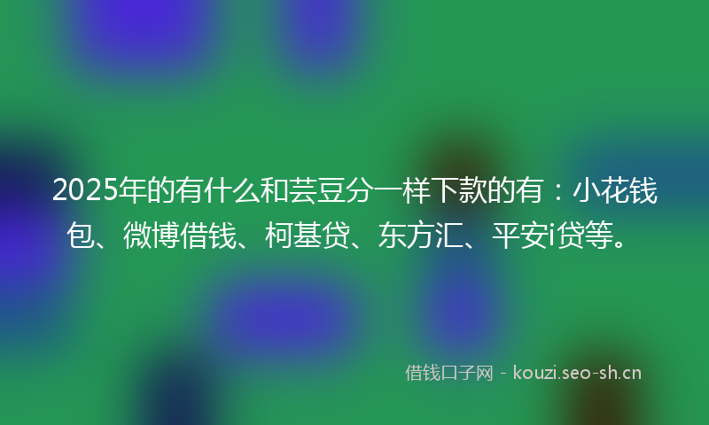 2025年的有什么和芸豆分一样下款的有：小花钱包、微博借钱、柯基贷、东方汇、平安i贷等。