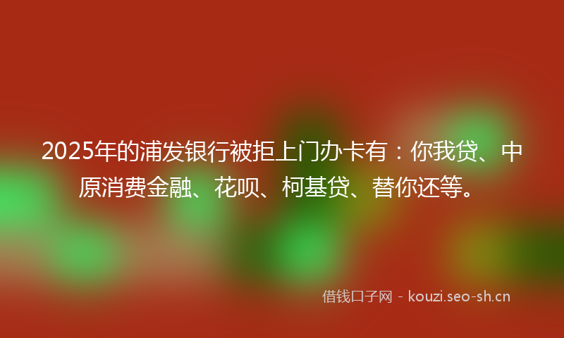 2025年的浦发银行被拒上门办卡有：你我贷、中原消费金融、花呗、柯基贷、替你还等。