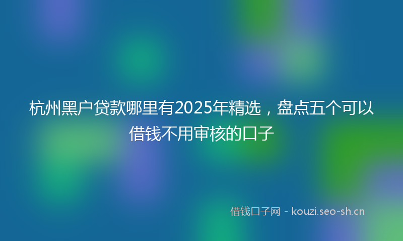 杭州黑户贷款哪里有2025年精选，盘点五个可以借钱不用审核的口子