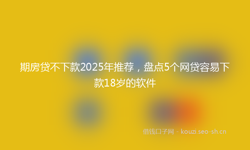 期房贷不下款2025年推荐，盘点5个网贷容易下款18岁的软件