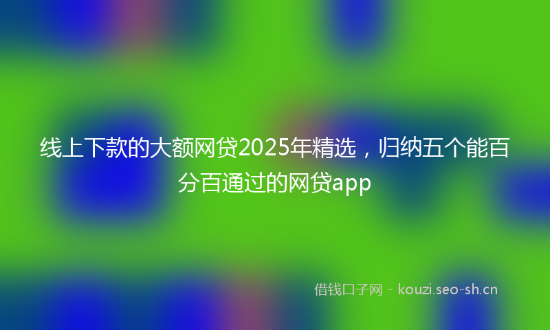 线上下款的大额网贷2025年精选，归纳五个能百分百通过的网贷app