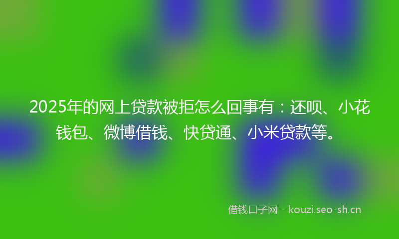 2025年的网上贷款被拒怎么回事有：还呗、小花钱包、微博借钱、快贷通、小米贷款等。
