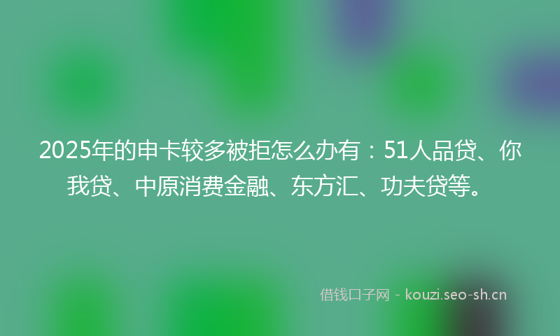 2025年的申卡较多被拒怎么办有：51人品贷、你我贷、中原消费金融、东方汇、功夫贷等。