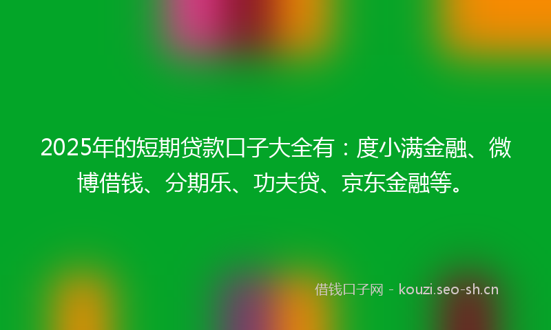2025年的短期贷款口子大全有：度小满金融、微博借钱、分期乐、功夫贷、京东金融等。