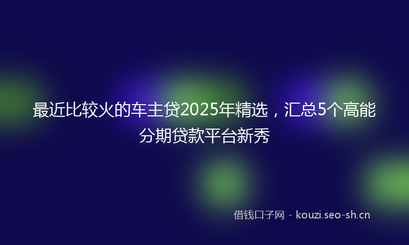 最近比较火的车主贷2025年精选,汇总5个高能分期贷款平台新秀