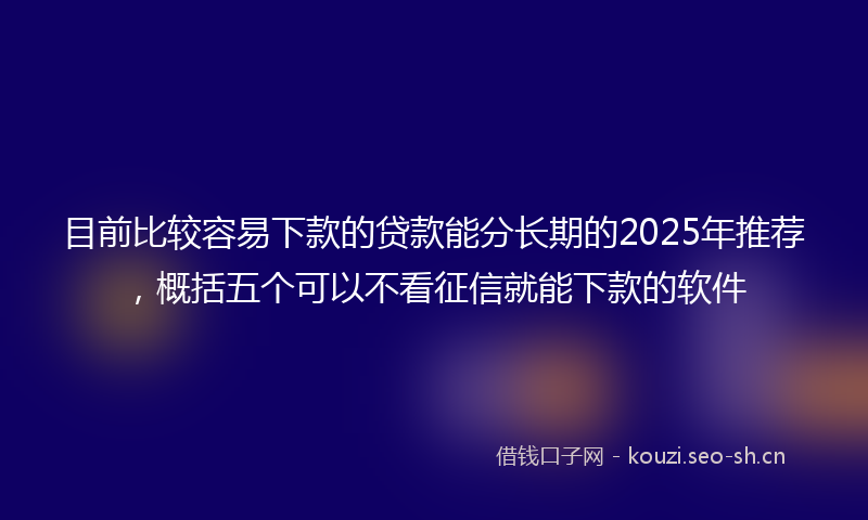 目前比较容易下款的贷款能分长期的2025年推荐，概括五个可以不看征信就能下款的软件