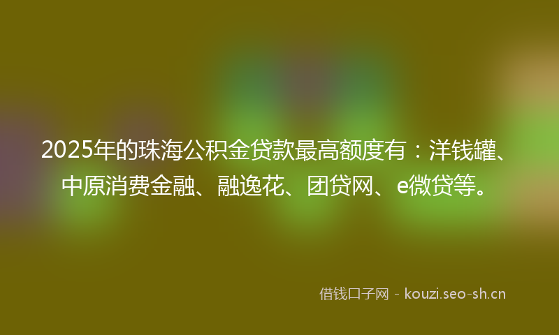 2025年的珠海公积金贷款最高额度有：洋钱罐、中原消费金融、融逸花、团贷网、e微贷等。