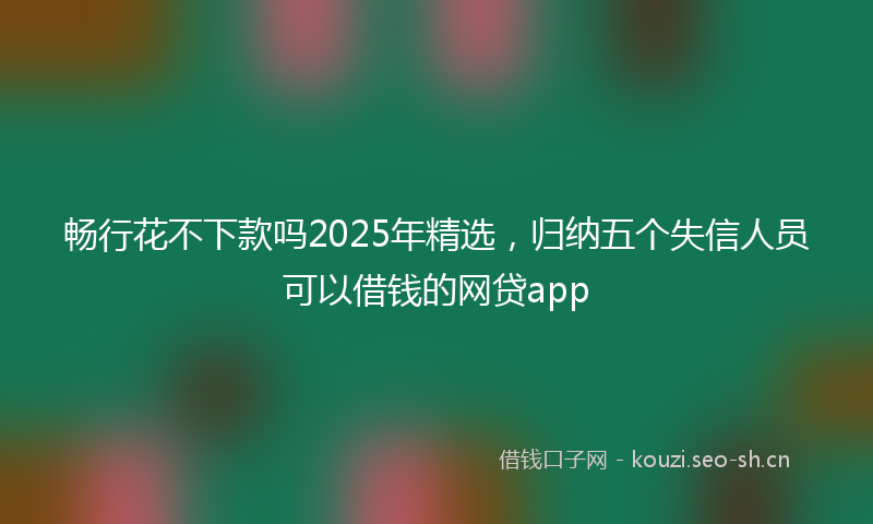 畅行花不下款吗2025年精选，归纳五个失信人员可以借钱的网贷app