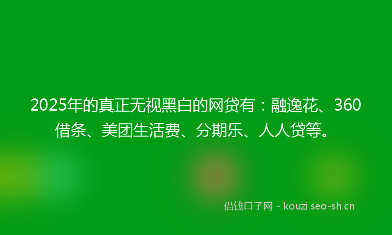 2025年的真正无视黑白的网贷有：融逸花、360借条、美团生活费、分期乐、人人贷等。