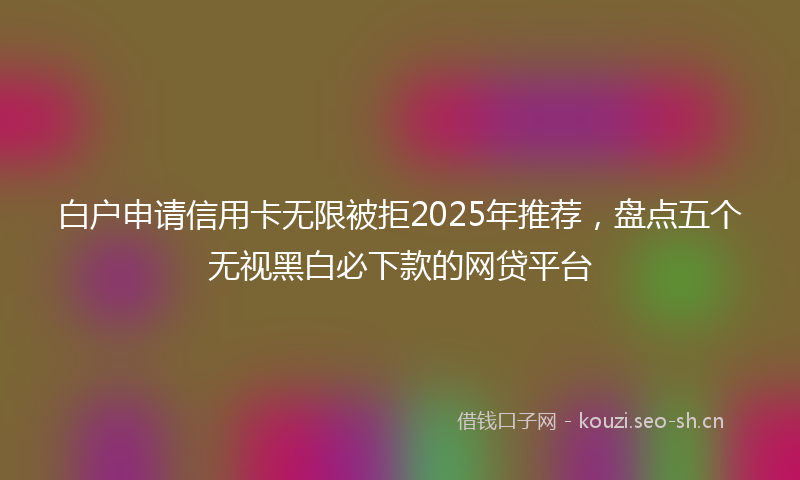 白户申请信用卡无限被拒2025年推荐，盘点五个无视黑白必下款的网贷平台