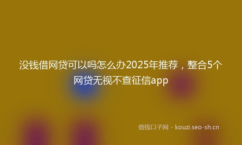 没钱借网贷可以吗怎么办2025年推荐，整合5个网贷无视不查征信app
