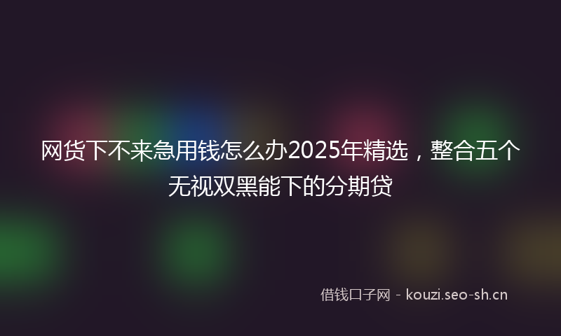 网货下不来急用钱怎么办2025年精选，整合五个无视双黑能下的分期贷