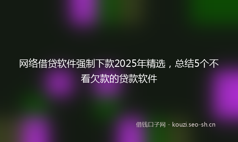 网络借贷软件强制下款2025年精选，总结5个不看欠款的贷款软件