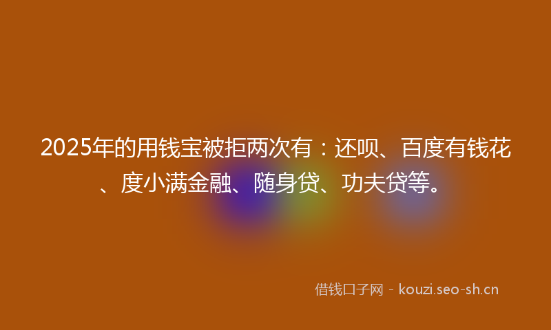 2025年的用钱宝被拒两次有：还呗、百度有钱花、度小满金融、随身贷、功夫贷等。