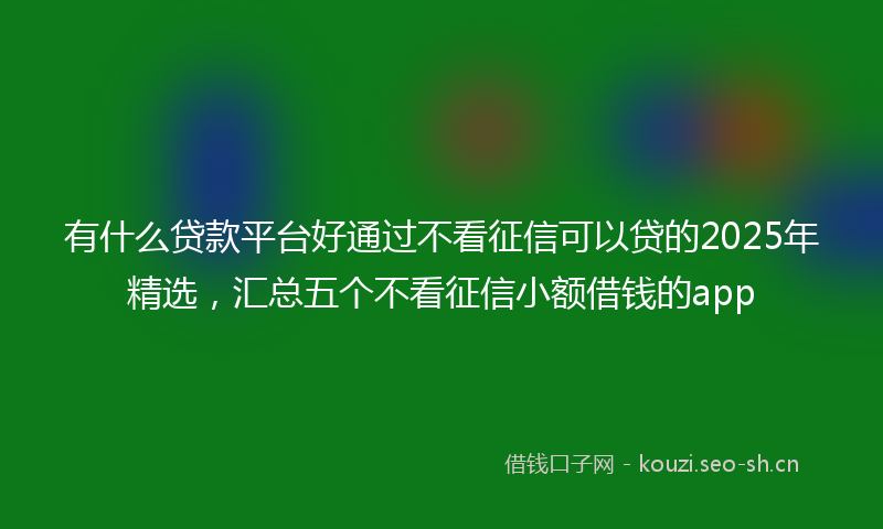 有什么贷款平台好通过不看征信可以贷的2025年精选，汇总五个不看征信小额借钱的app